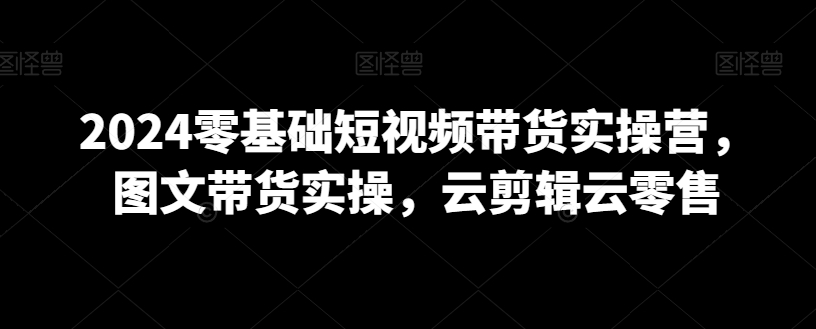 2024零基础短视频带货实操营,图文带货实操,云剪辑云零售插图 2024零基础短视频带货实操营,图文带货实操,云剪辑云零售