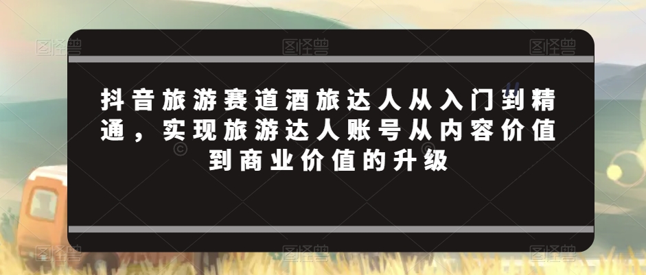 抖音旅游赛道酒旅达人从入门到精通,实现旅游达人账号从内容价值到商业价值的升级插图 抖音旅游赛道酒旅达人从入门到精通,实现旅游达人账号从内容价值到商业价值的升级