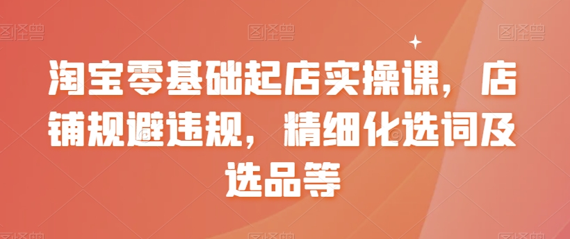 淘宝零基础起店实操课,店铺规避违规,精细化选词及选品等插图 淘宝零基础起店实操课,店铺规避违规,精细化选词及选品等