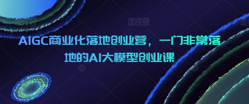 AIGC商业化落地创业营,一门非常落地的AI大模型创业课插图 AIGC商业化落地创业营,一门非常落地的AI大模型创业课