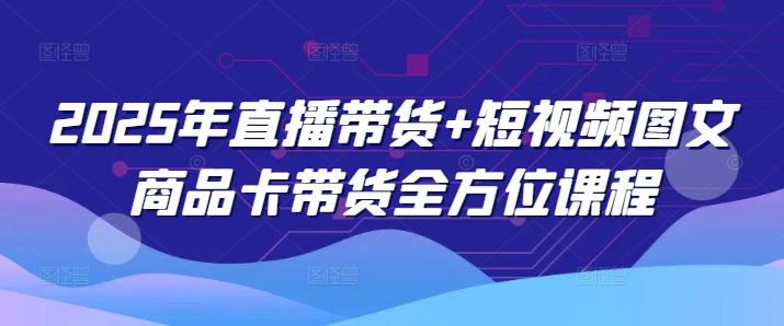 2025年直播带货+短视频图文商品卡带货全方位课程（更新4月）